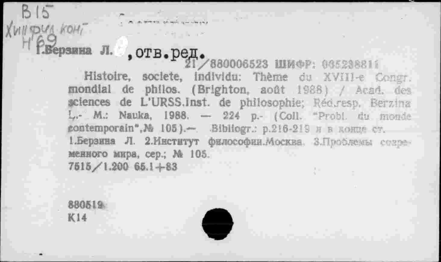 ﻿BIS’
ига Л.
отв.ред.
21/880006523 ШИФР; 065238814
Histoire, société, individu: Thème du XViII-e Congr. mondial de philos. (Brighton, août 1988) / Acad, des sciences de L’URSS.Inst, de philosophie; Réc.resp. Berzina Ç.- M.: Nauka, 1988. — 224 p.- (Coll. “Probl. du monde contemporain“,№ 105).— Sibiiogr.: р.216-219 и в лонце ст.
I.Берзина Л. 2.Институт фнлософии.Москва. З-Пройлемы ссаре-менного мира, сер.; № 105 7515/1.200 65.14-83
88051» К14